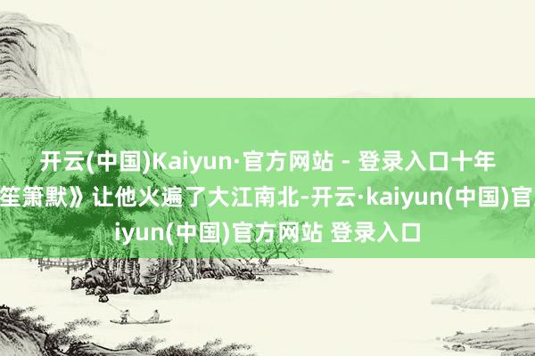 开云(中国)Kaiyun·官方网站 - 登录入口十年前的一部《缘何笙箫默》让他火遍了大江南北-开云·kaiyun(中国)官方网站 登录入口