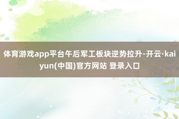 体育游戏app平台午后军工板块逆势拉升-开云·kaiyun(中国)官方网站 登录入口