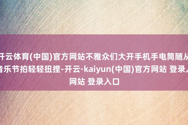 开云体育(中国)官方网站不雅众们大开手机手电筒随从着音乐节拍轻轻扭捏-开云·kaiyun(中国)官方网站 登录入口