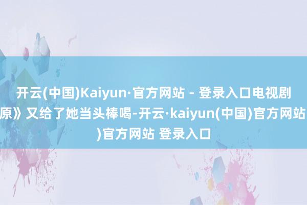 开云(中国)Kaiyun·官方网站 - 登录入口电视剧版《白鹿原》又给了她当头棒喝-开云·kaiyun(中国)官方网站 登录入口