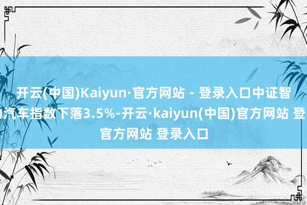 开云(中国)Kaiyun·官方网站 - 登录入口中证智能电动汽车指数下落3.5%-开云·kaiyun(中国)官方网站 登录入口