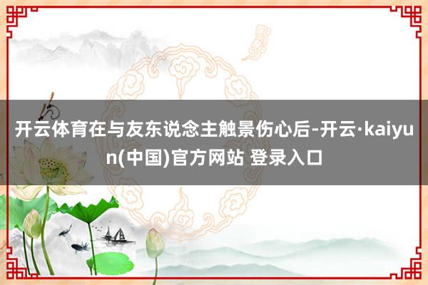 开云体育在与友东说念主触景伤心后-开云·kaiyun(中国)官方网站 登录入口