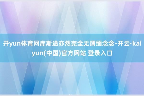 开yun体育网库斯途亦然完全无谓缅念念-开云·kaiyun(中国)官方网站 登录入口