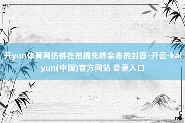 开yun体育网仿佛在拍摄先锋杂志的封面-开云·kaiyun(中国)官方网站 登录入口