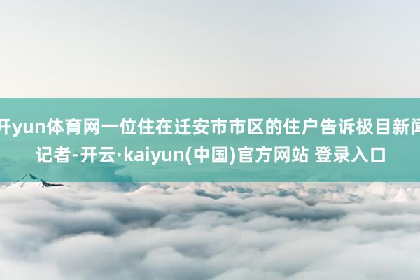 开yun体育网一位住在迁安市市区的住户告诉极目新闻记者-开云·kaiyun(中国)官方网站 登录入口