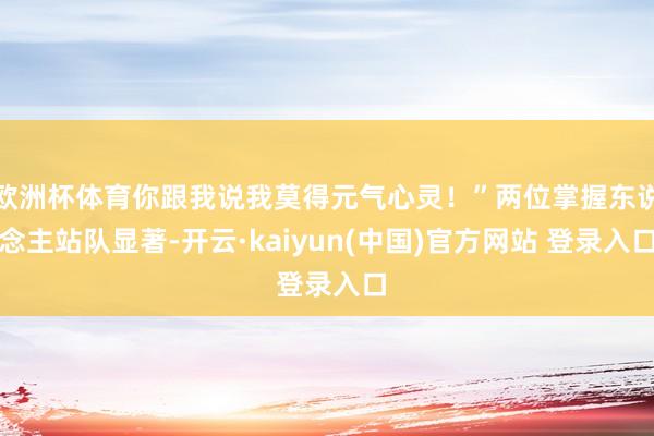 欧洲杯体育你跟我说我莫得元气心灵！”两位掌握东说念主站队显著-开云·kaiyun(中国)官方网站 登录入口