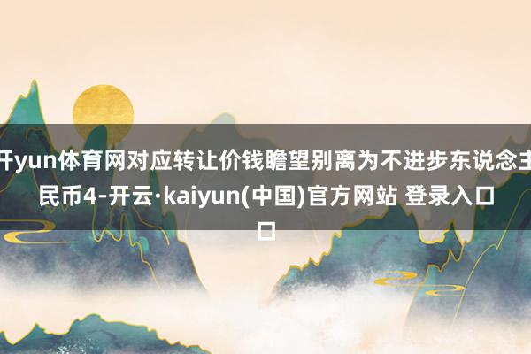 开yun体育网对应转让价钱瞻望别离为不进步东说念主民币4-开云·kaiyun(中国)官方网站 登录入口