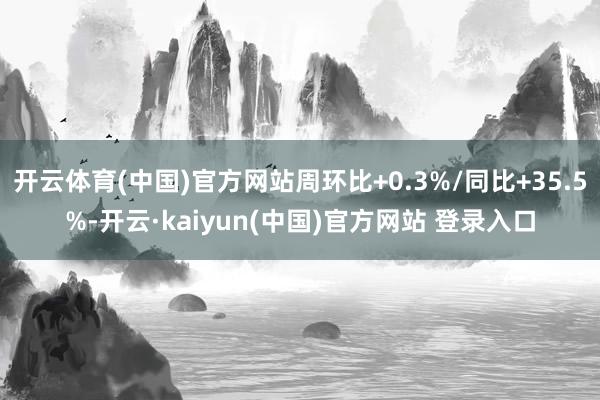 开云体育(中国)官方网站周环比+0.3%/同比+35.5%-开云·kaiyun(中国)官方网站 登录入口