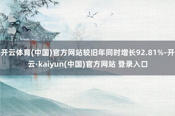 开云体育(中国)官方网站较旧年同时增长92.81%-开云·kaiyun(中国)官方网站 登录入口