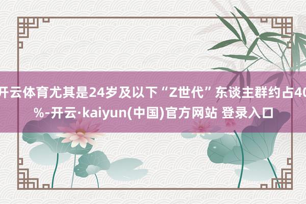 开云体育尤其是24岁及以下“Z世代”东谈主群约占40%-开云·kaiyun(中国)官方网站 登录入口