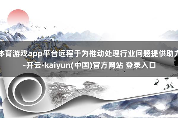 体育游戏app平台远程于为推动处理行业问题提供助力-开云·kaiyun(中国)官方网站 登录入口