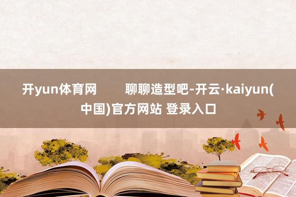 开yun体育网 聊聊造型吧-开云·kaiyun(中国)官方网站 登录入口
