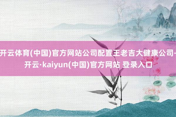 开云体育(中国)官方网站公司配置王老吉大健康公司-开云·kaiyun(中国)官方网站 登录入口
