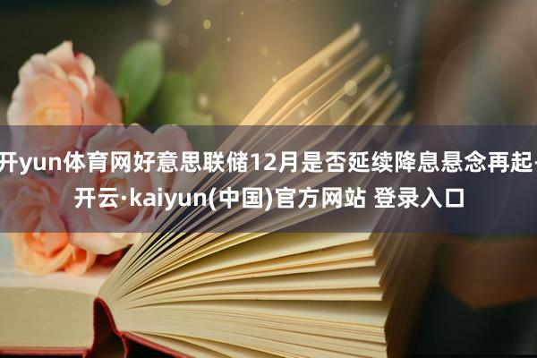 开yun体育网好意思联储12月是否延续降息悬念再起-开云·kaiyun(中国)官方网站 登录入口