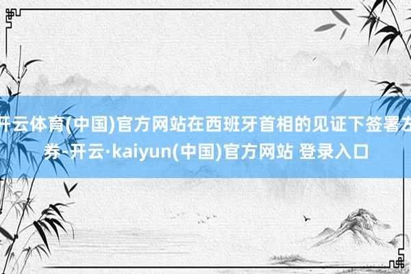 开云体育(中国)官方网站在西班牙首相的见证下签署左券-开云·kaiyun(中国)官方网站 登录入口