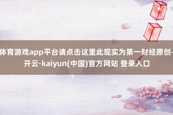 体育游戏app平台请点击这里此现实为第一财经原创-开云·kaiyun(中国)官方网站 登录入口