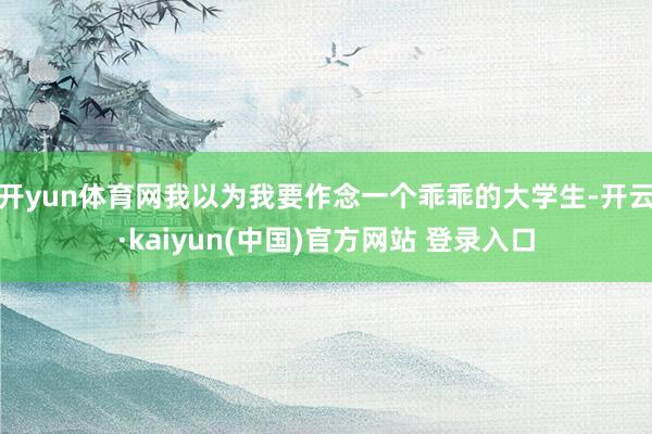 开yun体育网我以为我要作念一个乖乖的大学生-开云·kaiyun(中国)官方网站 登录入口