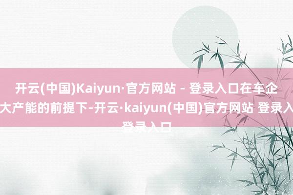 开云(中国)Kaiyun·官方网站 - 登录入口在车企加大产能的前提下-开云·kaiyun(中国)官方网站 登录入口