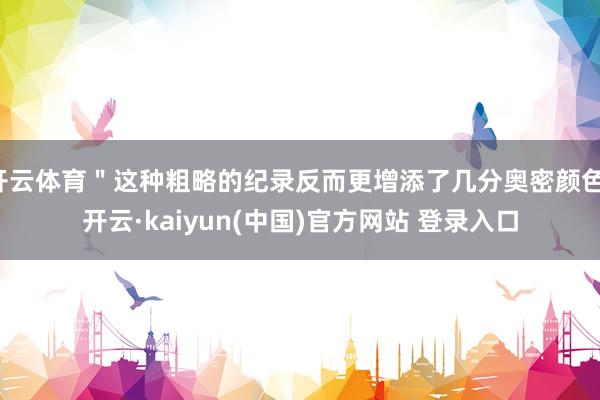 开云体育＂这种粗略的纪录反而更增添了几分奥密颜色-开云·kaiyun(中国)官方网站 登录入口