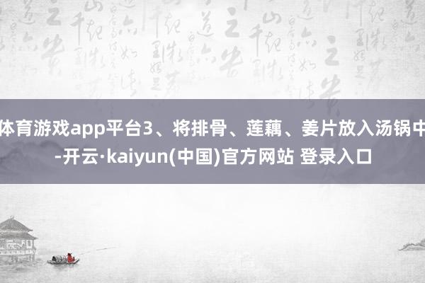 体育游戏app平台3、将排骨、莲藕、姜片放入汤锅中-开云·kaiyun(中国)官方网站 登录入口