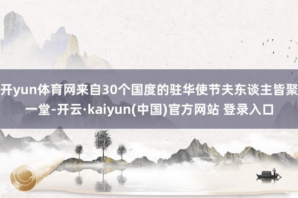 开yun体育网来自30个国度的驻华使节夫东谈主皆聚一堂-开云·kaiyun(中国)官方网站 登录入口