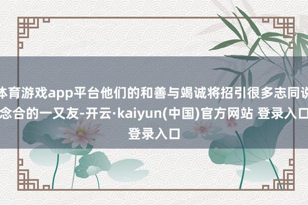 体育游戏app平台他们的和善与竭诚将招引很多志同说念合的一又友-开云·kaiyun(中国)官方网站 登录入口