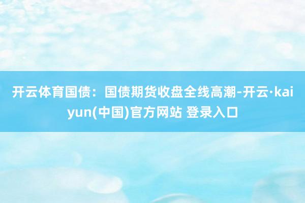 开云体育　　国债：　　国债期货收盘全线高潮-开云·kaiyun(中国)官方网站 登录入口