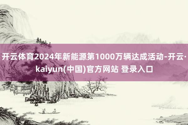 开云体育2024年新能源第1000万辆达成活动-开云·kaiyun(中国)官方网站 登录入口