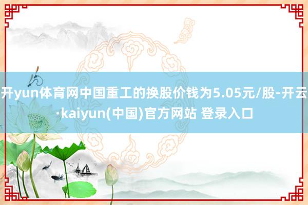 开yun体育网中国重工的换股价钱为5.05元/股-开云·kaiyun(中国)官方网站 登录入口