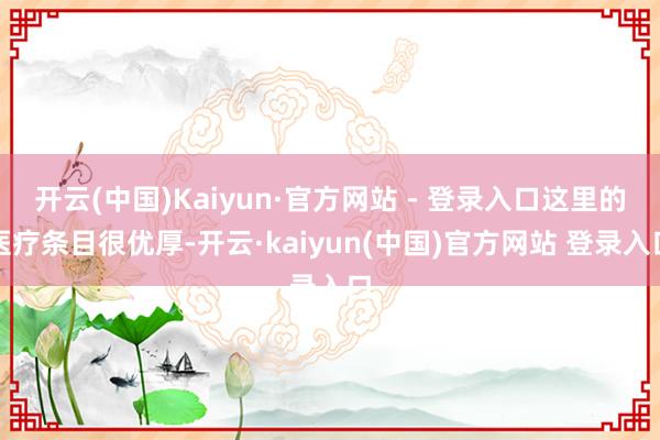 开云(中国)Kaiyun·官方网站 - 登录入口这里的医疗条目很优厚-开云·kaiyun(中国)官方网站 登录入口