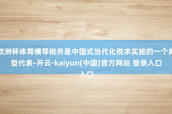 欧洲杯体育横琴税务是中国式当代化税求实施的一个典型代表-开云·kaiyun(中国)官方网站 登录入口