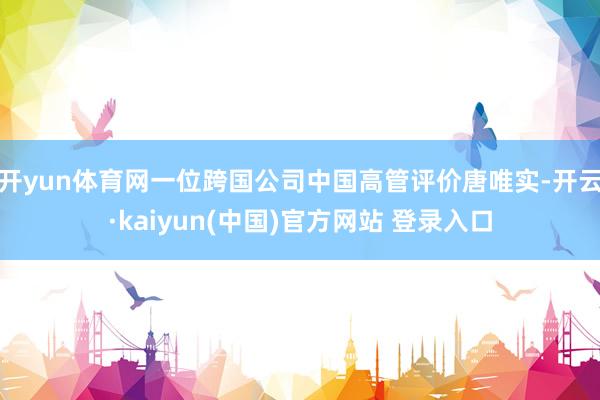 开yun体育网一位跨国公司中国高管评价唐唯实-开云·kaiyun(中国)官方网站 登录入口