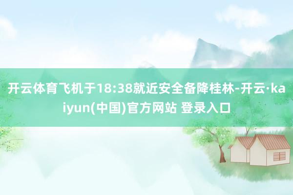 开云体育飞机于18:38就近安全备降桂林-开云·kaiyun(中国)官方网站 登录入口