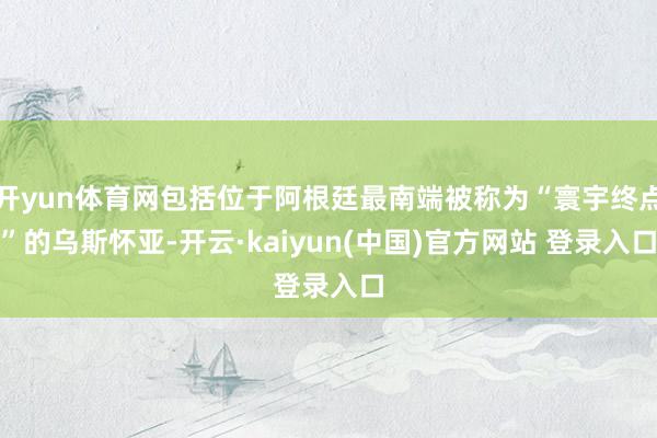 开yun体育网包括位于阿根廷最南端被称为“寰宇终点”的乌斯怀亚-开云·kaiyun(中国)官方网站 登录入口