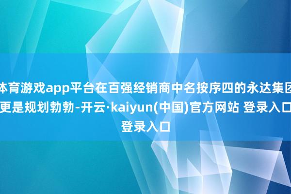 体育游戏app平台在百强经销商中名按序四的永达集团更是规划勃勃-开云·kaiyun(中国)官方网站 登录入口