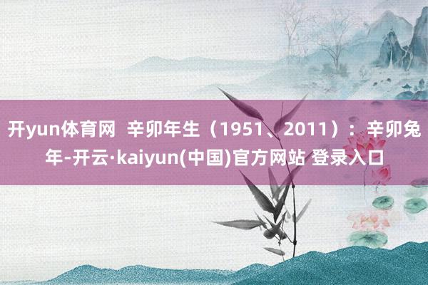 开yun体育网  辛卯年生（1951、2011）：辛卯兔年-开云·kaiyun(中国)官方网站 登录入口