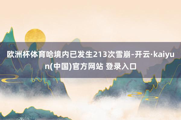欧洲杯体育哈境内已发生213次雪崩-开云·kaiyun(中国)官方网站 登录入口