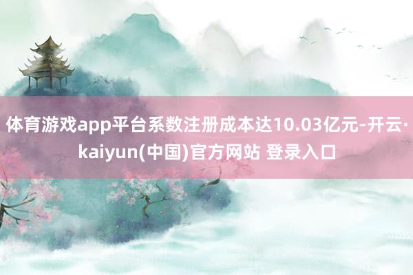体育游戏app平台系数注册成本达10.03亿元-开云·kaiyun(中国)官方网站 登录入口