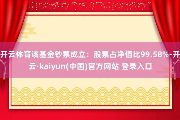 开云体育该基金钞票成立：股票占净值比99.58%-开云·kaiyun(中国)官方网站 登录入口