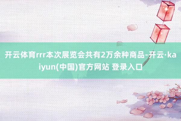 开云体育rrr　　本次展览会共有2万余种商品-开云·kaiyun(中国)官方网站 登录入口