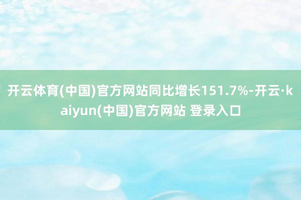 开云体育(中国)官方网站同比增长151.7%-开云·kaiyun(中国)官方网站 登录入口