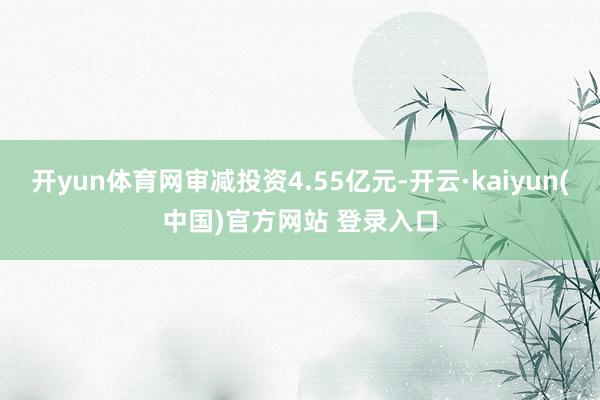 开yun体育网审减投资4.55亿元-开云·kaiyun(中国)官方网站 登录入口