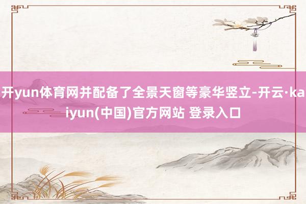 开yun体育网并配备了全景天窗等豪华竖立-开云·kaiyun(中国)官方网站 登录入口