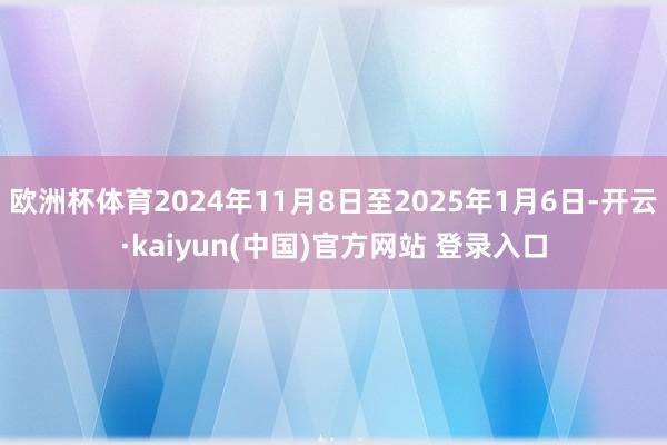 欧洲杯体育2024年11月8日至2025年1月6日-开云·kaiyun(中国)官方网站 登录入口