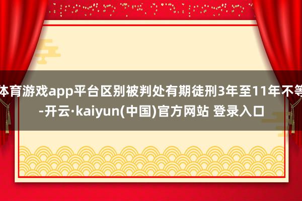 体育游戏app平台区别被判处有期徒刑3年至11年不等-开云·kaiyun(中国)官方网站 登录入口