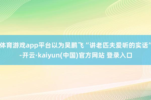 体育游戏app平台以为吴鹏飞“讲老匹夫爱听的实话”-开云·kaiyun(中国)官方网站 登录入口