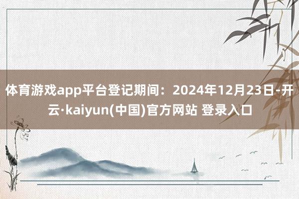 体育游戏app平台登记期间：2024年12月23日-开云·kaiyun(中国)官方网站 登录入口