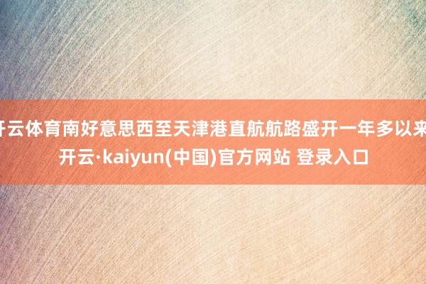 开云体育南好意思西至天津港直航航路盛开一年多以来-开云·kaiyun(中国)官方网站 登录入口