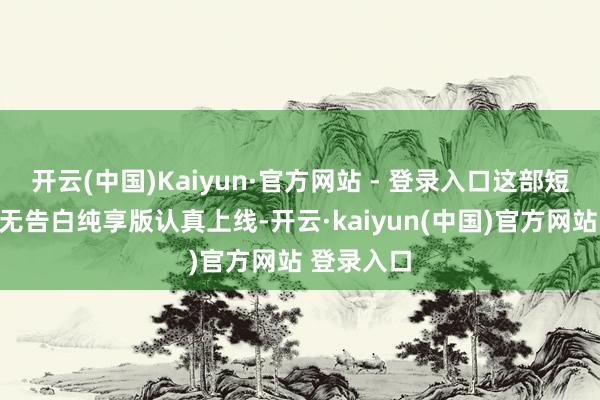 开云(中国)Kaiyun·官方网站 - 登录入口这部短剧的全集无告白纯享版认真上线-开云·kaiyun(中国)官方网站 登录入口