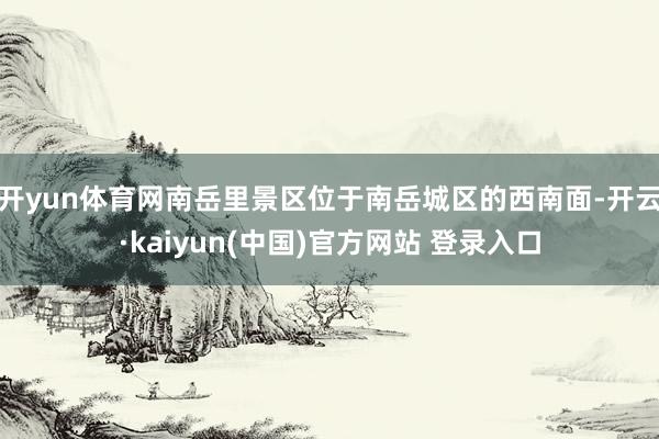 开yun体育网南岳里景区位于南岳城区的西南面-开云·kaiyun(中国)官方网站 登录入口